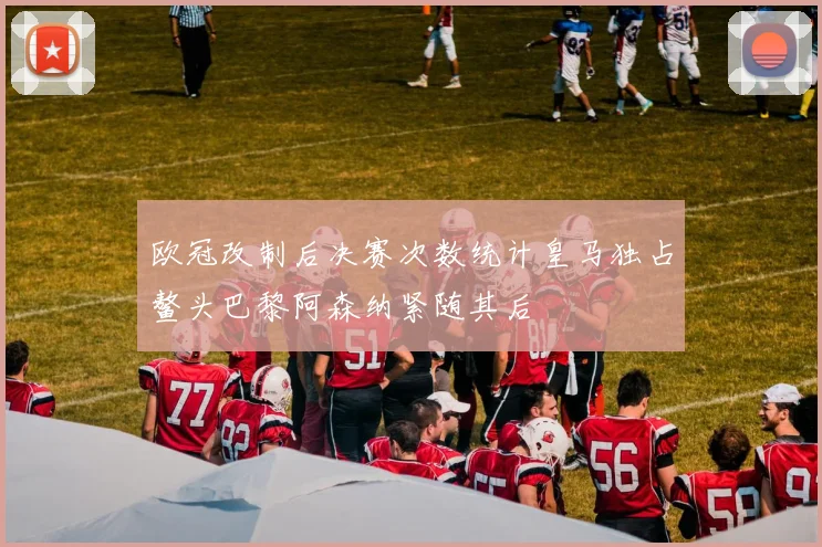 欧冠改制后决赛次数统计皇马独占鳌头巴黎阿森纳紧随其后