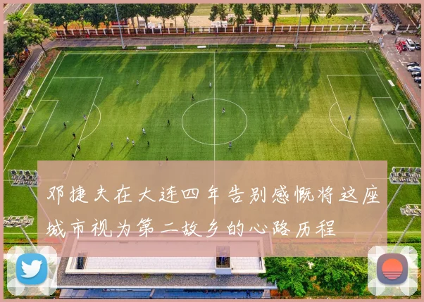 邓捷夫在大连四年告别感慨将这座城市视为第二故乡的心路历程