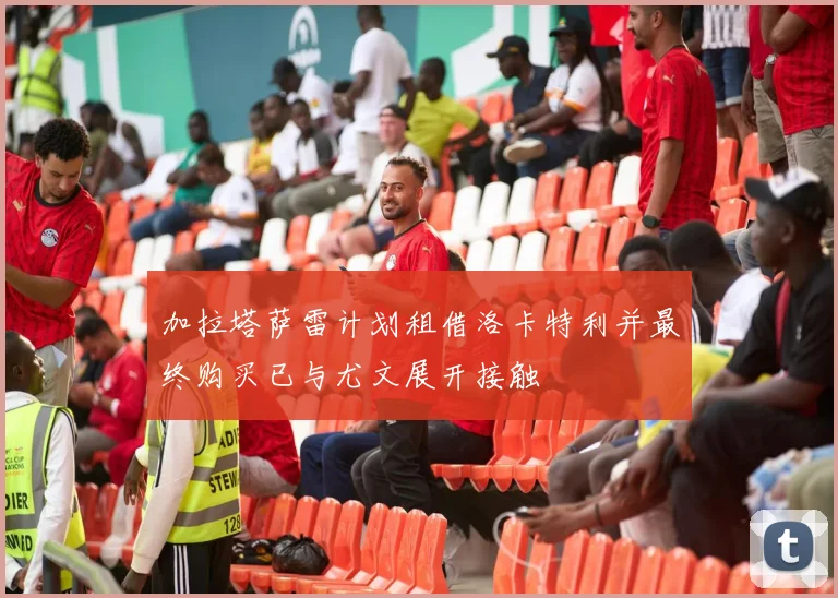 加拉塔萨雷计划租借洛卡特利并最终购买已与尤文展开接触