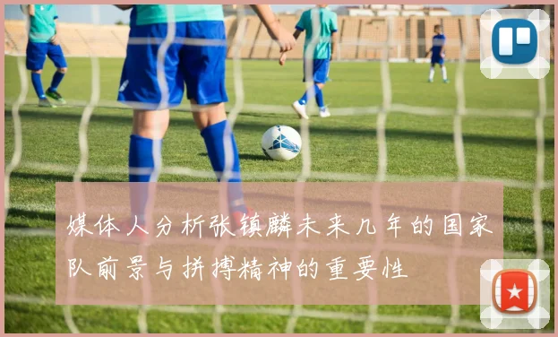 媒体人分析张镇麟未来几年的国家队前景与拼搏精神的重要性