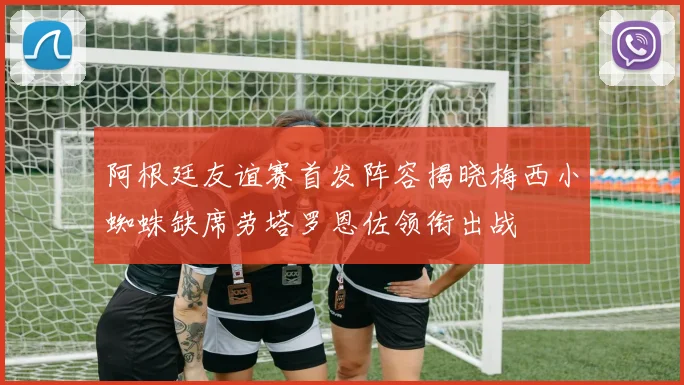 阿根廷友谊赛首发阵容揭晓梅西小蜘蛛缺席劳塔罗恩佐领衔出战