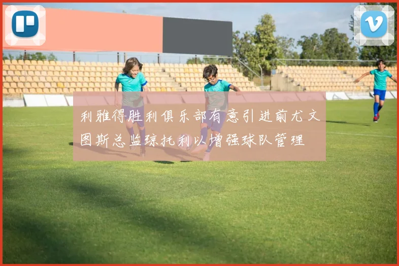 利雅得胜利俱乐部有意引进前尤文图斯总监琼托利以增强球队管理