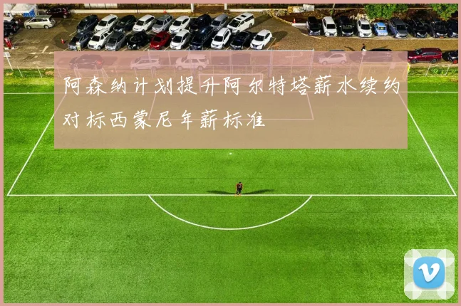 阿森纳计划提升阿尔特塔薪水续约对标西蒙尼年薪标准