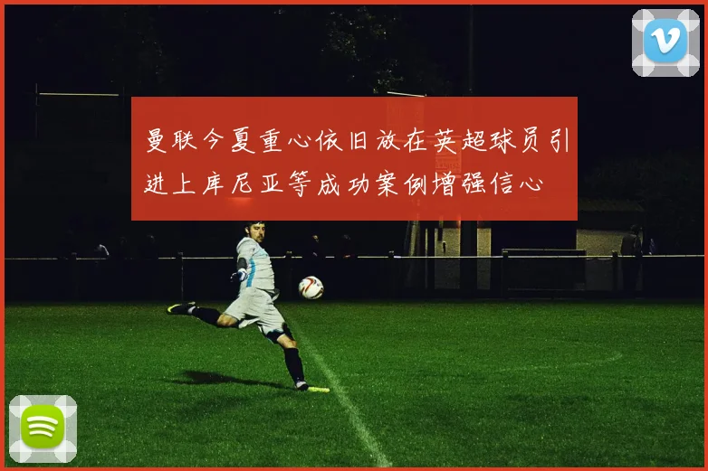 曼联今夏重心依旧放在英超球员引进上库尼亚等成功案例增强信心