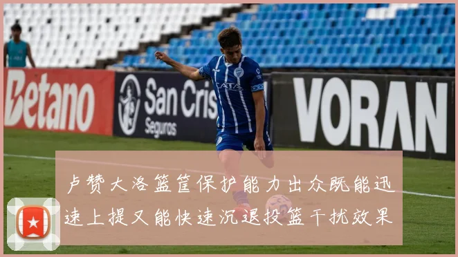 卢赞大洛篮筐保护能力出众既能迅速上提又能快速沉退投篮干扰效果显著