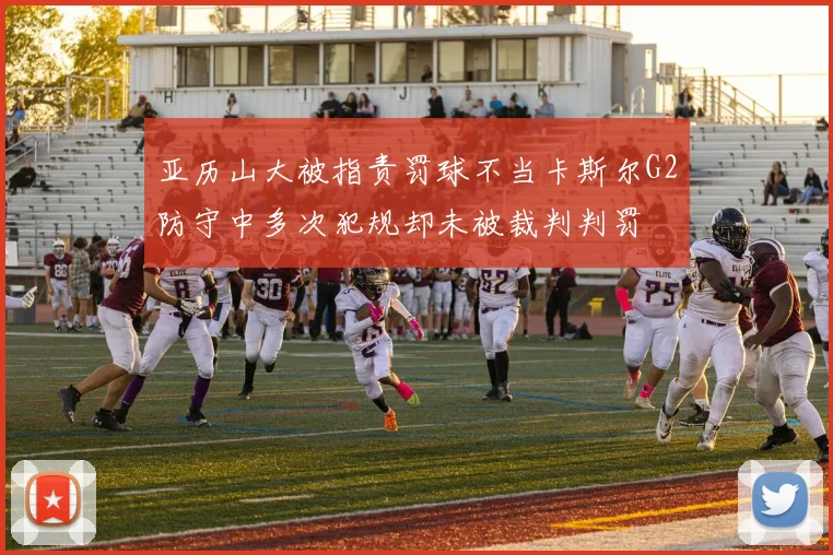 亚历山大被指责罚球不当卡斯尔G2防守中多次犯规却未被裁判判罚