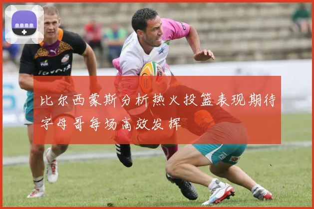 比尔西蒙斯分析热火投篮表现期待字母哥每场高效发挥