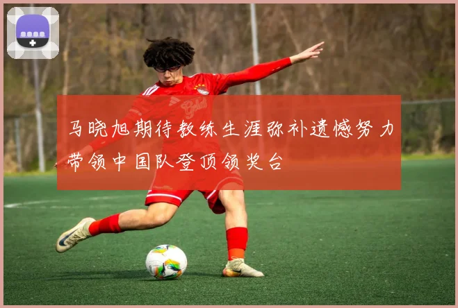 马晓旭期待教练生涯弥补遗憾努力带领中国队登顶领奖台