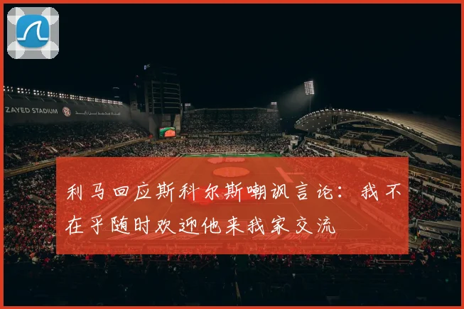 利马回应斯科尔斯嘲讽言论：我不在乎随时欢迎他来我家交流