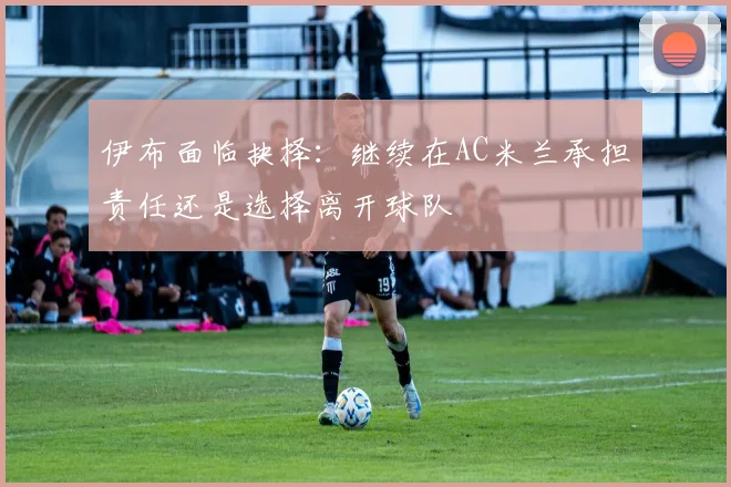 伊布面临抉择：继续在AC米兰承担责任还是选择离开球队