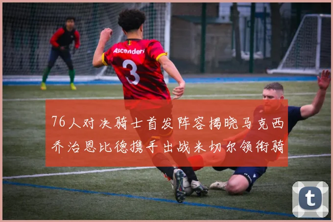 76人对决骑士首发阵容揭晓马克西乔治恩比德携手出战米切尔领衔骑士
