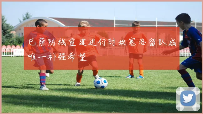 巴萨防线重建进行时坎塞洛留队成唯一补强希望