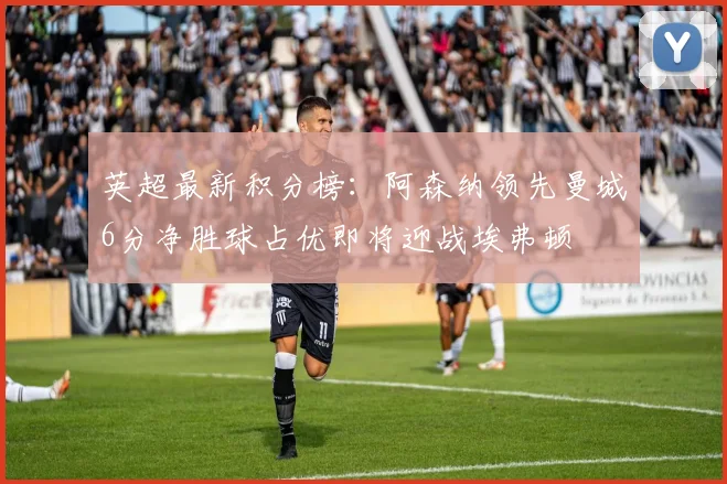 英超最新积分榜：阿森纳领先曼城6分净胜球占优即将迎战埃弗顿