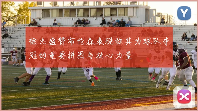 徐杰盛赞布伦森表现称其为球队夺冠的重要拼图与核心力量