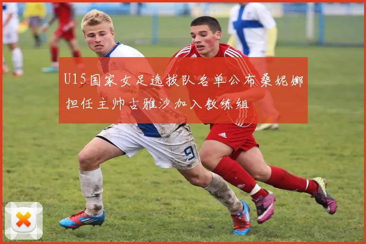 U15国家女足选拔队名单公布桑妮娜担任主帅古雅沙加入教练组