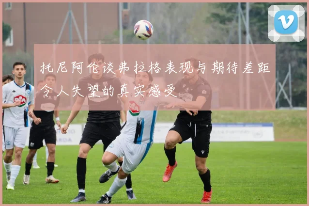 托尼阿伦谈弗拉格表现与期待差距令人失望的真实感受