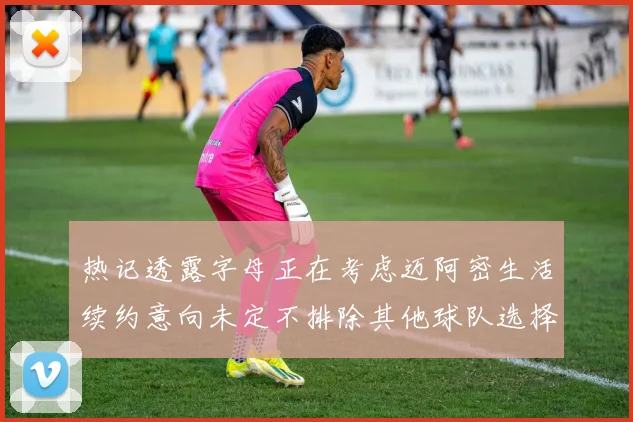 热记透露字母正在考虑迈阿密生活续约意向未定不排除其他球队选择