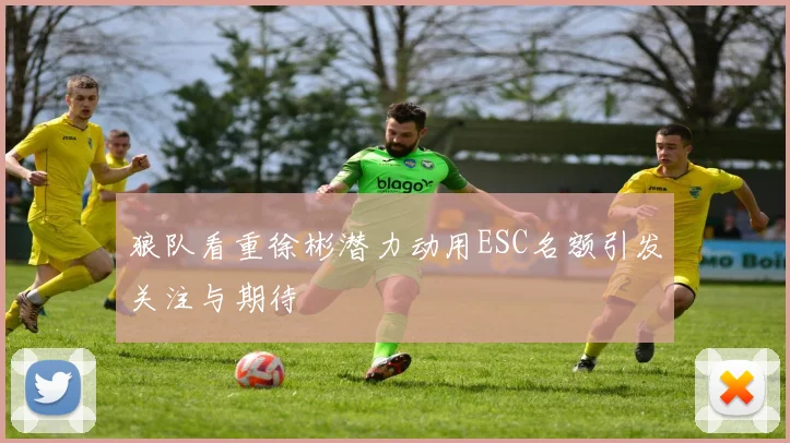 狼队看重徐彬潜力动用ESC名额引发关注与期待