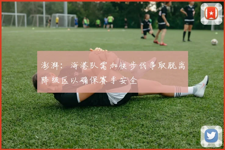 澎湃：海港队需加快步伐争取脱离降级区以确保赛季安全