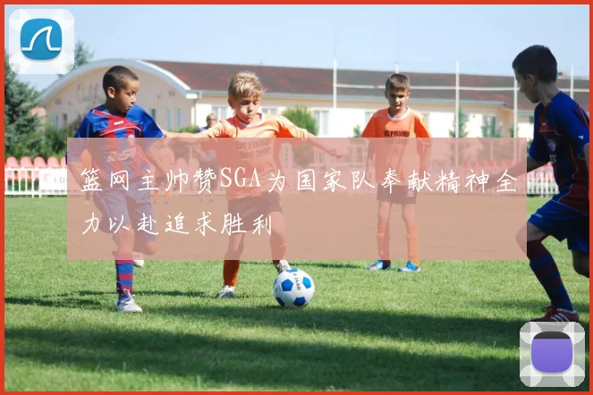 篮网主帅赞SGA为国家队奉献精神全力以赴追求胜利