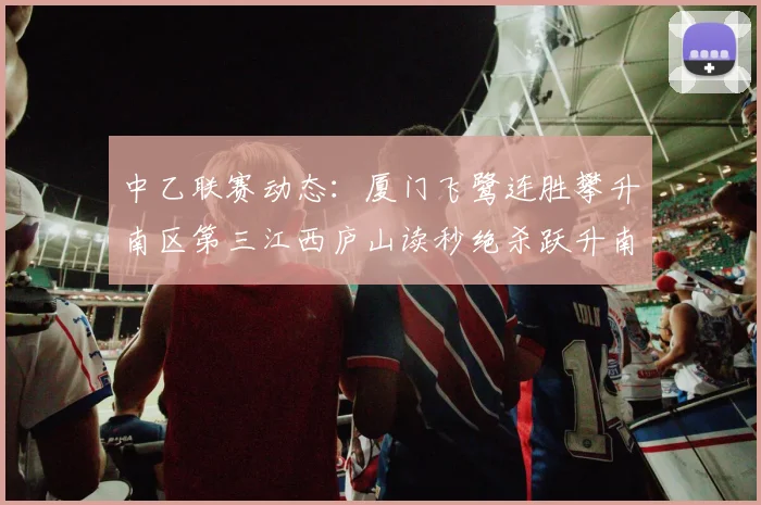 中乙联赛动态：厦门飞鹭连胜攀升南区第三江西庐山读秒绝杀跃升南区第四