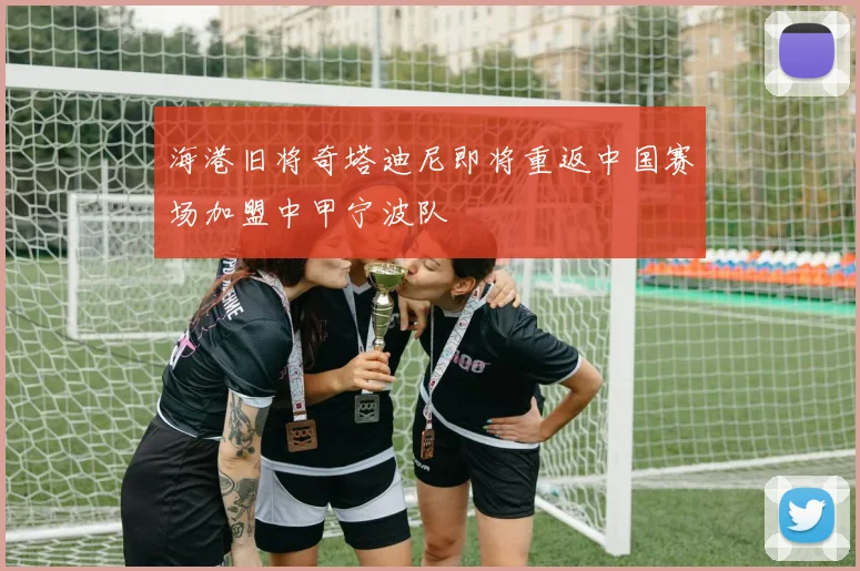 海港旧将奇塔迪尼即将重返中国赛场加盟中甲宁波队