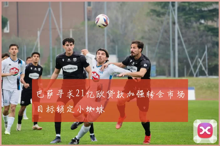 巴萨寻求21亿欧贷款加强转会市场目标锁定小蜘蛛